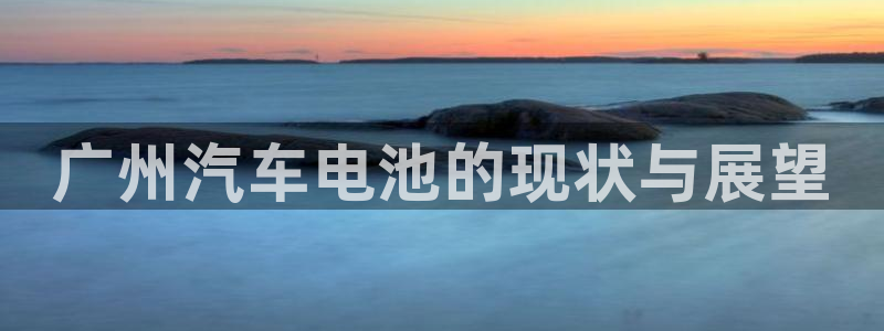 优发国际下载：广州汽车电池的现状与展望