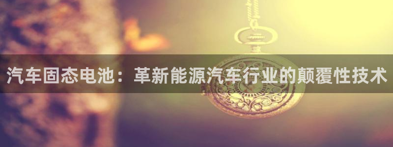 优发国际这个平台怎么样知乎：汽车固态电池：革新能源汽车行业的颠覆性技术